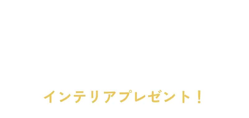 \対象物件をご契約されたお客様限定に/ 総額1億円分 インテリアプレゼント！