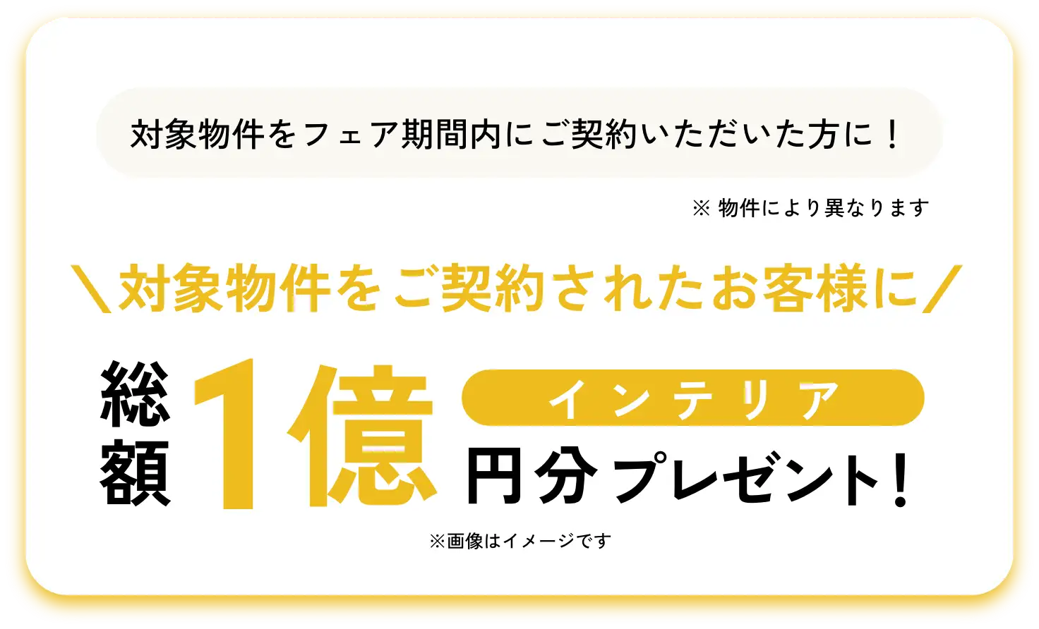 対象物件をフェア期間内にご契約いただいた方に！\対象物件をご契約されたお客様に/ インテリア総額1億円分プレゼント！