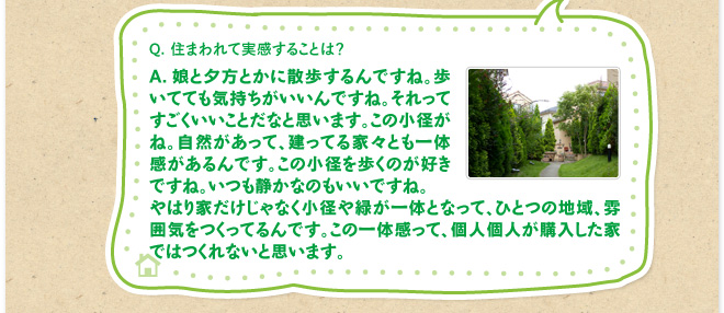 Q.住まわれて実感することは？　A.娘と夕方とかに散歩するんですね。歩いてても気持ちがいいんですね。それってすごくいいことだなと思います。この小径がね。自然があって、建ってる家々とも一体感があるんです。この小径を歩くのが好きですね。いつも静かなのもいいですね。やはり家だけじゃなく小径や緑が一体となって、ひとつの地域、雰囲気をつくってるんです。この一体感って、個人個人が購入した家ではつくれないと思います。