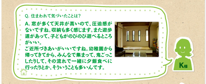 Q.住まわれて気づいたことは？　A.窓が多くて天井が高いので、圧迫感がないですね。収納も多く感じます。また遊歩道があって、子どもがのびのび遊べるところがいい。ご近所づきあいがいいですね。幼稚園から帰ってきてから、みんなで集まって、鬼ごっこしたりして、その流れで一緒に夕飯食べに行ったりとか、そういうことも多いんです。