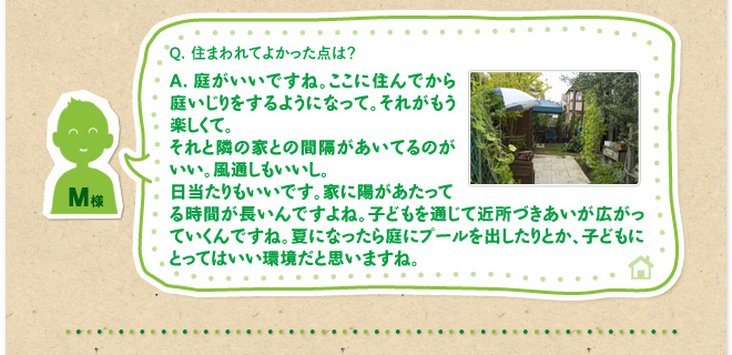 Q.住まわれてよかった点は？　A.庭がいいですね。ここに住んでから庭いじりをするようになって。それがもう楽しくて。それと隣の家との間隔があいてるのがいい。風通しもいいし。日当たりもいいです。家に陽があたってる時間が長いんですよね。子どもを通じて近所づきあいが広がっていくんですね。夏になったら庭にプールを出したりとか、子どもにとってはいい環境だと思いますね。