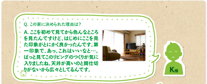 Q.この家に決められた理由は？　A.ここを初めて見てから色んなところを見たんですけど、はじめにここを見た印象がとにかく良かったんです。第一印象で、あっ、これはいいなと…。ぱっと見てこのリビングのつくりが気に入りましたね。天井が高いのと間仕切りがないから広々としてるんです。