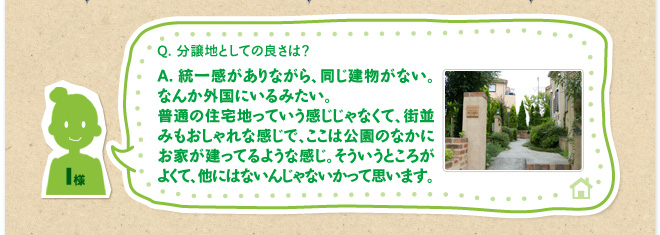 Q.分譲地としての良さは？　A.統一感がありながら、同じ建物がない。なんか外国にいるみたい。普通の住宅地っていう感じじゃなくて、街並みもおしゃれな感じで、ここは公園のなかにお家が建ってるような感じ。そういうところがよくて、他にはないんじゃないかって思います。