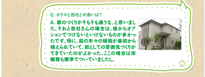 Q.ポラスと他社との違いは？　A.家のつくりがそもそも違うな、と思いました。それと他社さんの場合は、後からオプションでつけないといけないものが多かったです。特に、庭の木々の植栽が最初から植えられていて、街としての雰囲気づくりができていたのがよかった。ここの場合は床暖房も標準でついていましたし。