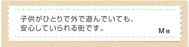 子供がひとりで外で遊んでいても、安心していられる街です。 M様