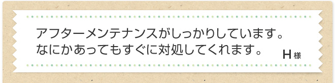 アフターメンテナンスがしっかりしています。なにかあってもすぐに対処してくれます。H様