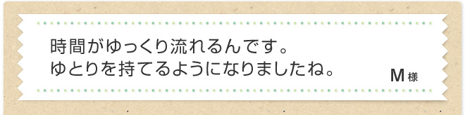 時間がゆっくり流れるんです。ゆとりを持てるようになりましたね。M様