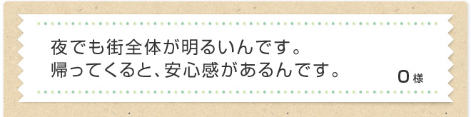 夜でも街全体が明るいんです。帰ってくると、安心感があるんです。O様