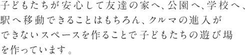 子どもたちが安心して友達の家へ、公園へ、学校へ、駅へ移動できることはもちろん、クルマの進入ができないスペースを作ることで子どもたちの遊び場を作っています。