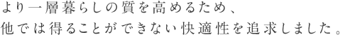 より一層暮らしの質を高めるため、他では得ることができない快適性を追求しました。